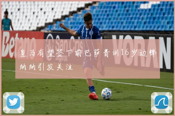 皇马有望签下前巴萨青训16岁边锋纳纳引发关注
