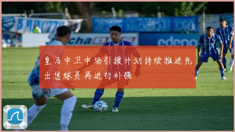皇马中卫中场引援计划持续推进先出售球员再进行补强