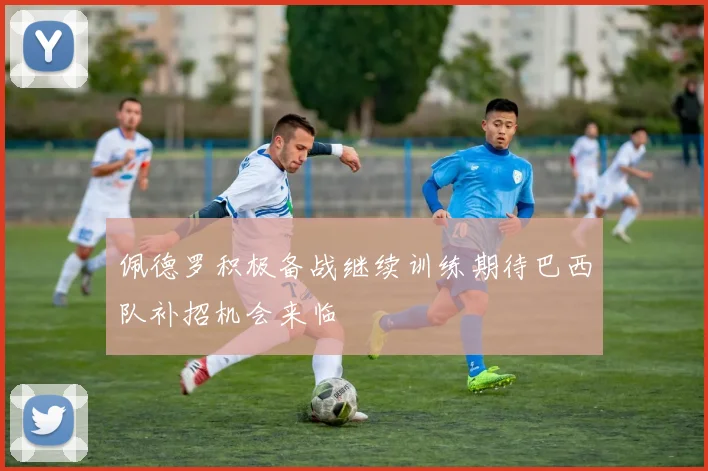 佩德罗积极备战继续训练期待巴西队补招机会来临