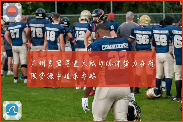 广州男篮尊重天赋与规律努力在有限资源中追求卓越