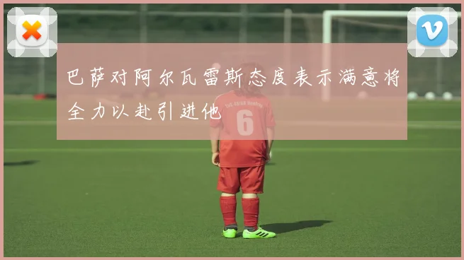 巴萨对阿尔瓦雷斯态度表示满意将全力以赴引进他