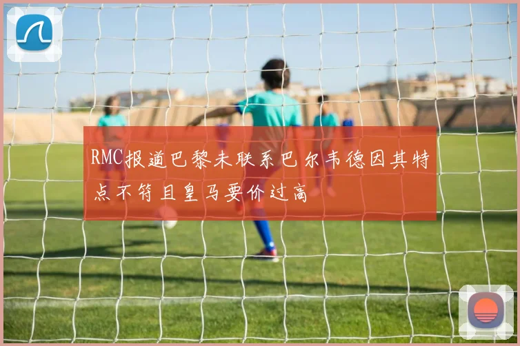 RMC报道巴黎未联系巴尔韦德因其特点不符且皇马要价过高