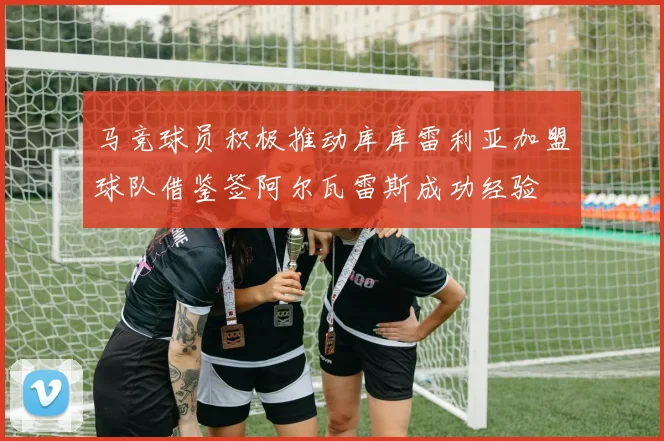 马竞球员积极推动库库雷利亚加盟球队借鉴签阿尔瓦雷斯成功经验