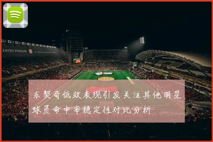 东契奇低效表现引发关注其他明星球员命中率稳定性对比分析