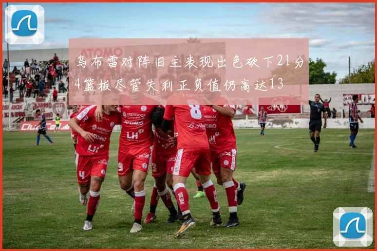 乌布雷对阵旧主表现出色砍下21分4篮板尽管失利正负值仍高达13