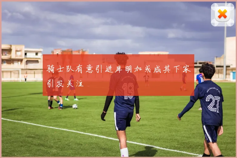 骑士队有意引进库明加或成其下家引发关注