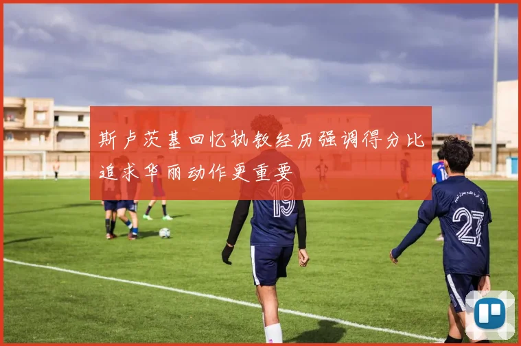 斯卢茨基回忆执教经历强调得分比追求华丽动作更重要