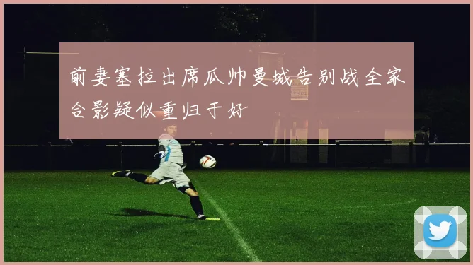 前妻塞拉出席瓜帅曼城告别战全家合影疑似重归于好