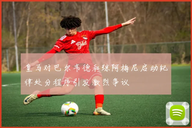 皇马对巴尔韦德和琼阿梅尼启动纪律处分程序引发激烈争议