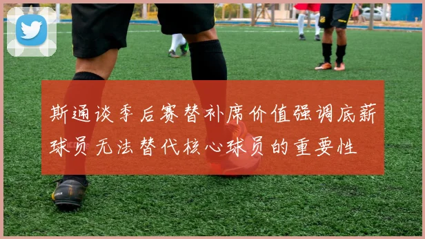 斯通谈季后赛替补席价值强调底薪球员无法替代核心球员的重要性