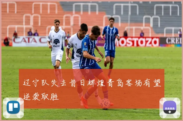辽宁队失去昔日辉煌青岛客场有望逆袭取胜