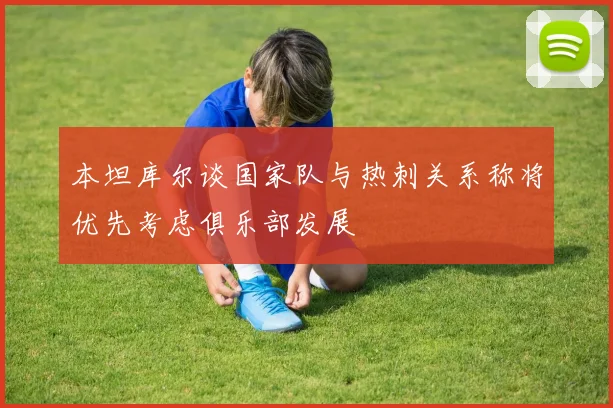 本坦库尔谈国家队与热刺关系称将优先考虑俱乐部发展