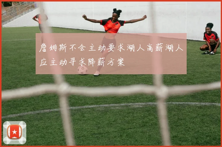 詹姆斯不会主动要求湖人高薪湖人应主动寻求降薪方案